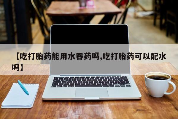 堕胎药怎么购买【吃打胎药能用水吞药吗,吃打胎药可以配水吗】