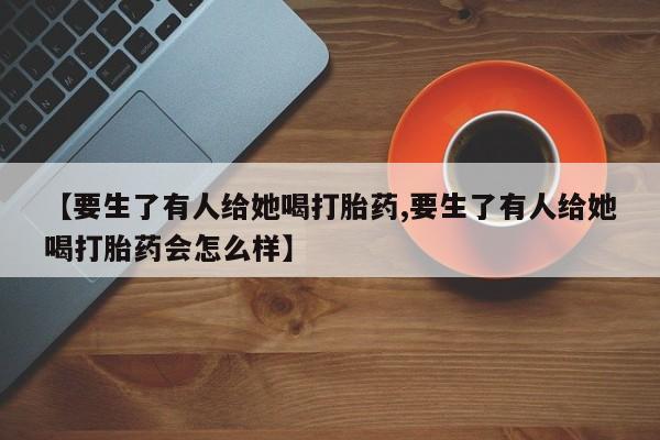 堕胎药怎么购买【要生了有人给她喝打胎药,要生了有人给她喝打胎药会怎么样】