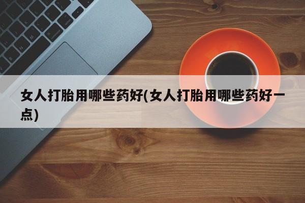 堕胎药怎么购买女人打胎用哪些药好(女人打胎用哪些药好一点)