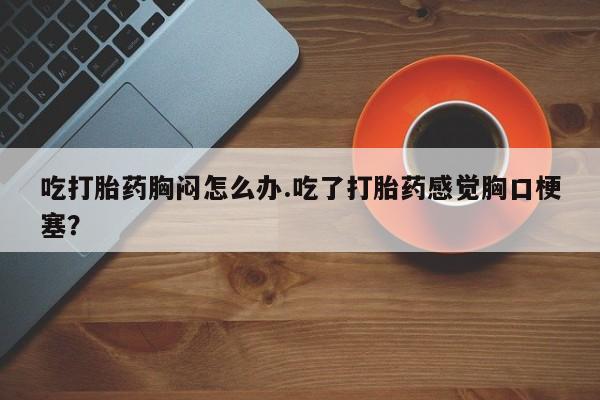 堕胎药怎么购买吃打胎药胸闷怎么办.吃了打胎药感觉胸口梗塞？