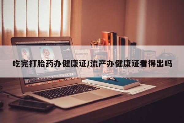 堕胎药怎么购买吃完打胎药办健康证/流产办健康证看得出吗