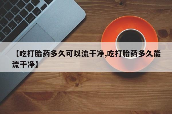 堕胎药怎么购买【吃打胎药多久可以流干净,吃打胎药多久能流干净】