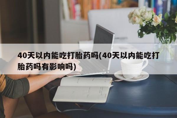 堕胎药怎么购买40天以内能吃打胎药吗(40天以内能吃打胎药吗有影响吗)