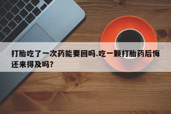 堕胎药怎么购买打胎吃了一次药能要回吗.吃一颗打胎药后悔还来得及吗？