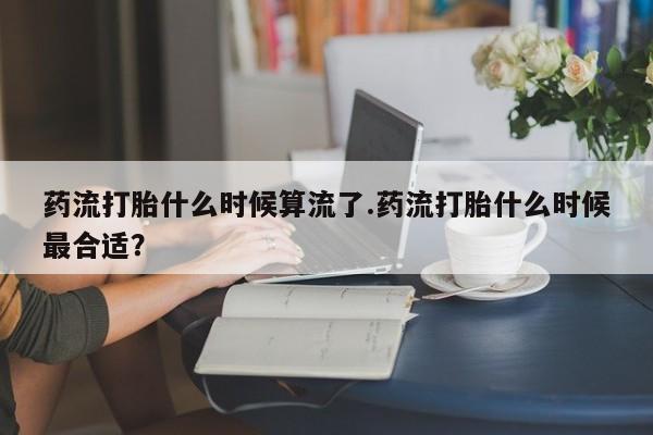 堕胎药怎么购买药流打胎什么时候算流了.药流打胎什么时候最合适？