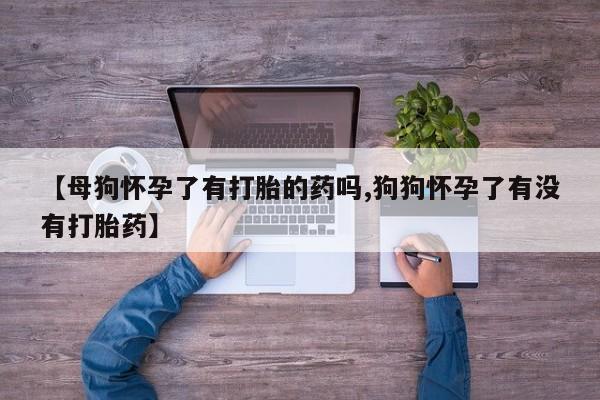 堕胎药怎么购买【母狗怀孕了有打胎的药吗,狗狗怀孕了有没有打胎药】