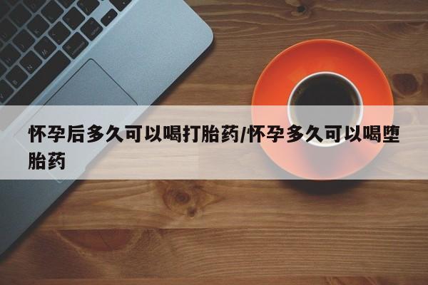 堕胎药怎么购买怀孕后多久可以喝打胎药/怀孕多久可以喝堕胎药