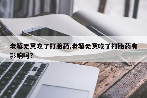 堕胎药怎么购买老婆无意吃了打胎药.老婆无意吃了打胎药有影响吗？
