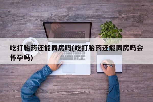 堕胎药怎么购买吃打胎药还能同房吗(吃打胎药还能同房吗会怀孕吗)