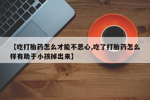 堕胎药怎么购买【吃打胎药怎么才能不恶心,吃了打胎药怎么样有助于小孩掉出来】