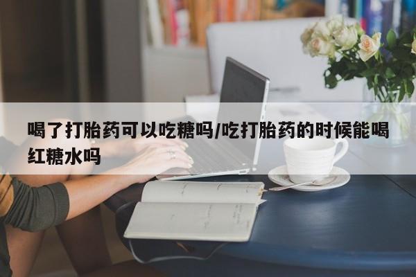 堕胎药怎么购买喝了打胎药可以吃糖吗/吃打胎药的时候能喝红糖水吗