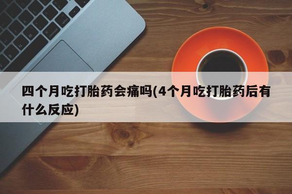 堕胎药怎么购买四个月吃打胎药会痛吗(4个月吃打胎药后有什么反应)