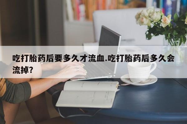堕胎药怎么购买吃打胎药后要多久才流血.吃打胎药后多久会流掉？