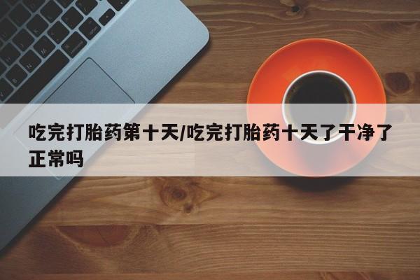 堕胎药怎么购买吃完打胎药第十天/吃完打胎药十天了干净了正常吗