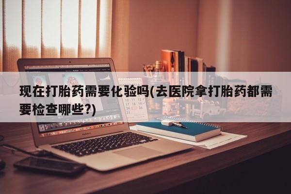 堕胎药怎么购买现在打胎药需要化验吗(去医院拿打胎药都需要检查哪些?)