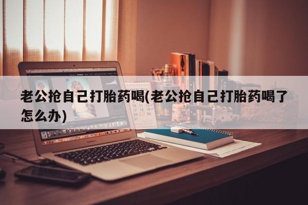 堕胎药怎么购买老公抢自己打胎药喝(老公抢自己打胎药喝了怎么办)