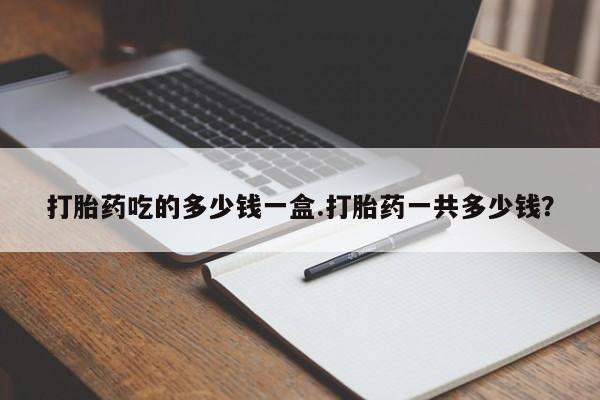 堕胎药怎么购买打胎药吃的多少钱一盒.打胎药一共多少钱？