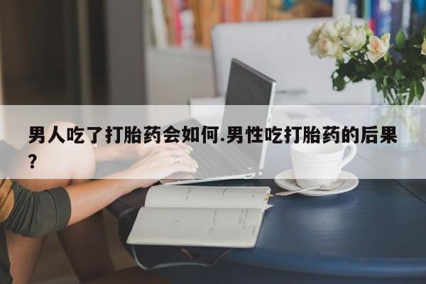 堕胎药怎么购买男人吃了打胎药会如何.男性吃打胎药的后果？