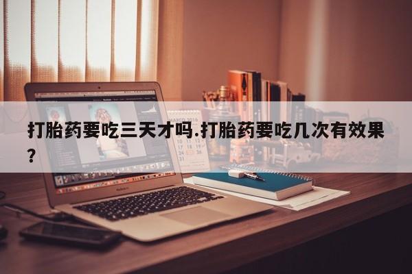 堕胎药怎么购买打胎药要吃三天才吗.打胎药要吃几次有效果？