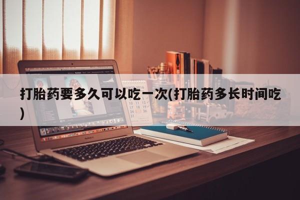 堕胎药怎么购买打胎药要多久可以吃一次(打胎药多长时间吃)