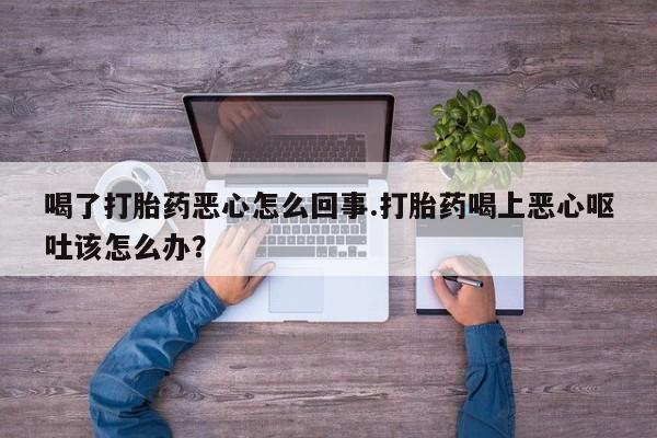 堕胎药怎么购买喝了打胎药恶心怎么回事.打胎药喝上恶心呕吐该怎么办？