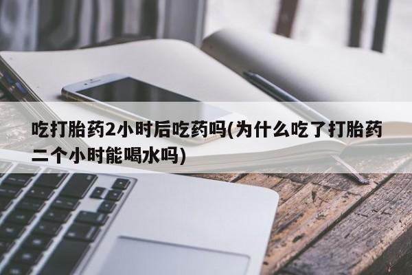 堕胎药怎么购买吃打胎药2小时后吃药吗(为什么吃了打胎药二个小时能喝水吗)