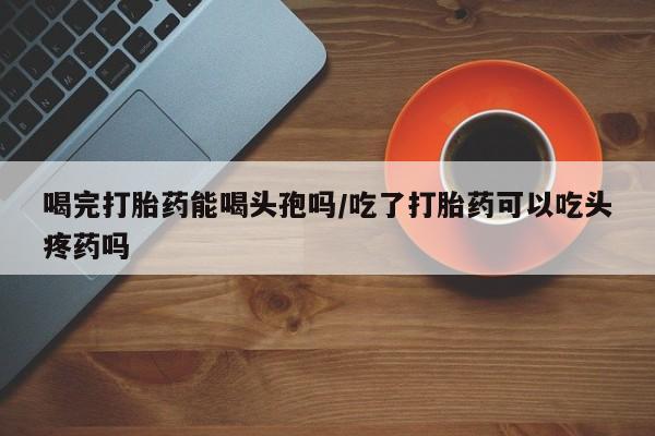 堕胎药怎么购买喝完打胎药能喝头孢吗/吃了打胎药可以吃头疼药吗