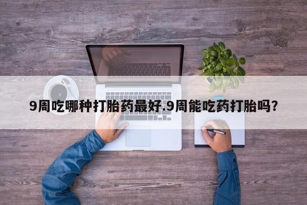 堕胎药怎么购买9周吃哪种打胎药最好.9周能吃药打胎吗？