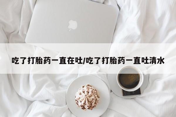 堕胎药怎么购买吃了打胎药一直在吐/吃了打胎药一直吐清水