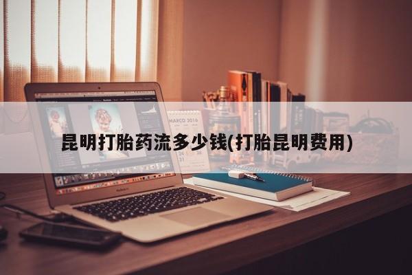 堕胎药怎么购买昆明打胎药流多少钱(打胎昆明费用)