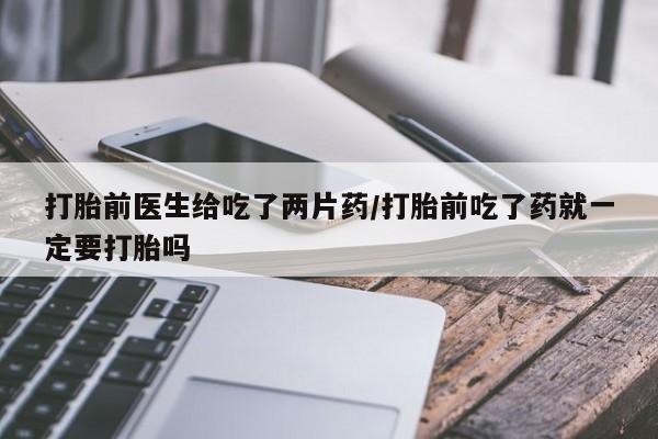 堕胎药怎么购买打胎前医生给吃了两片药/打胎前吃了药就一定要打胎吗