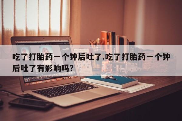 堕胎药怎么购买吃了打胎药一个钟后吐了.吃了打胎药一个钟后吐了有影响吗？