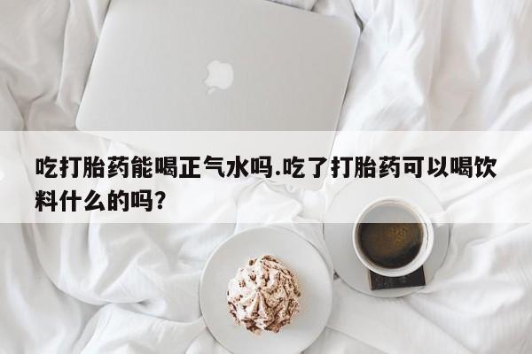 堕胎药怎么购买吃打胎药能喝正气水吗.吃了打胎药可以喝饮料什么的吗？