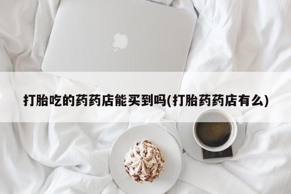 堕胎药怎么购买打胎吃的药药店能买到吗(打胎药药店有么)