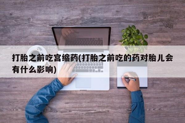 堕胎药怎么购买打胎之前吃宫缩药(打胎之前吃的药对胎儿会有什么影响)