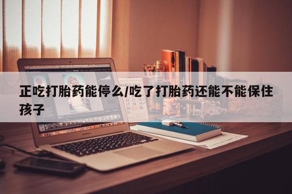 堕胎药怎么购买正吃打胎药能停么/吃了打胎药还能不能保住孩子