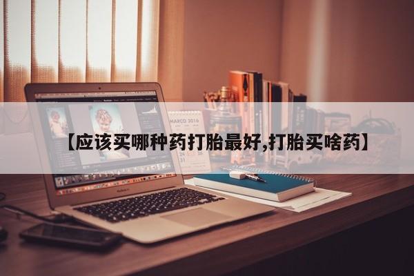 堕胎药怎么购买【应该买哪种药打胎最好,打胎买啥药】