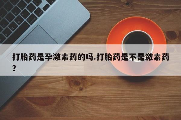 堕胎药怎么购买打胎药是孕激素药的吗.打胎药是不是激素药？