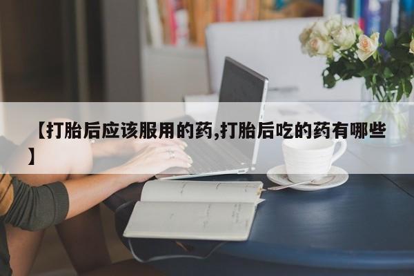 堕胎药怎么购买【打胎后应该服用的药,打胎后吃的药有哪些】