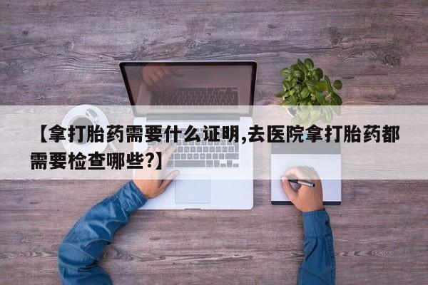 堕胎药怎么购买【拿打胎药需要什么证明,去医院拿打胎药都需要检查哪些?】