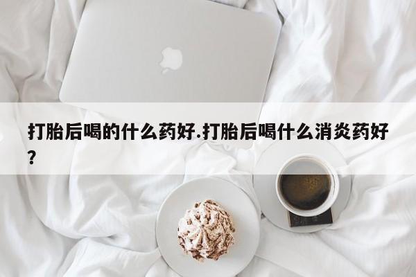 堕胎药怎么购买打胎后喝的什么药好.打胎后喝什么消炎药好？