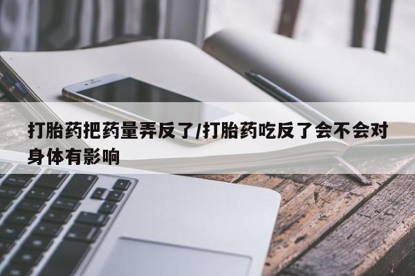 堕胎药怎么购买打胎药把药量弄反了/打胎药吃反了会不会对身体有影响