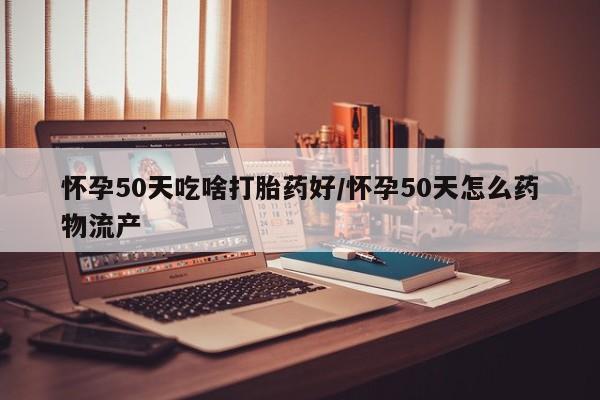 堕胎药怎么购买怀孕50天吃啥打胎药好/怀孕50天怎么药物流产
