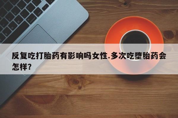 堕胎药怎么购买反复吃打胎药有影响吗女性.多次吃堕胎药会怎样？