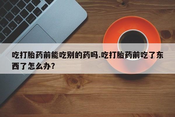 堕胎药怎么购买吃打胎药前能吃别的药吗.吃打胎药前吃了东西了怎么办？