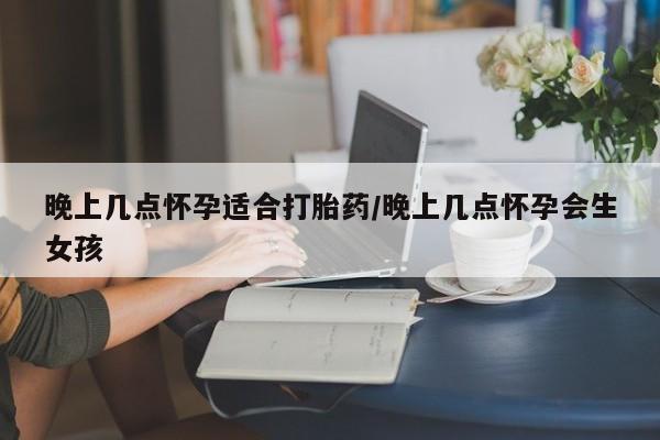 堕胎药怎么购买晚上几点怀孕适合打胎药/晚上几点怀孕会生女孩