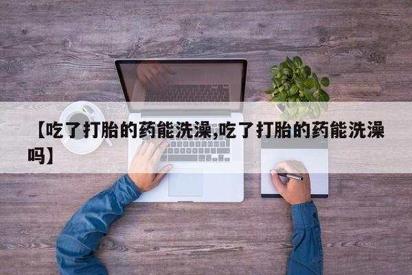 堕胎药怎么购买【吃了打胎的药能洗澡,吃了打胎的药能洗澡吗】