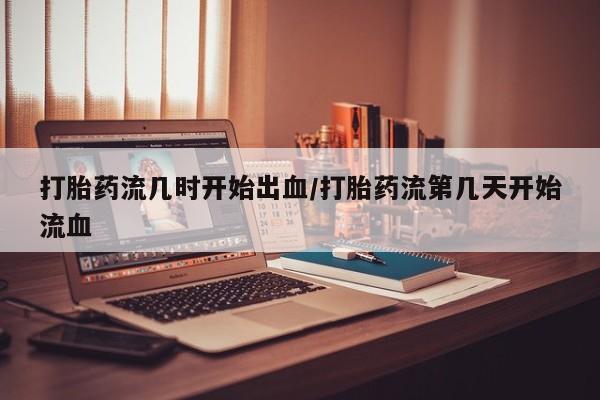堕胎药怎么购买打胎药流几时开始出血/打胎药流第几天开始流血