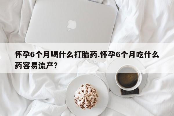 堕胎药怎么购买怀孕6个月喝什么打胎药.怀孕6个月吃什么药容易流产？