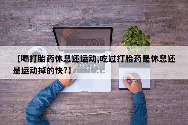 堕胎药怎么购买【喝打胎药休息还运动,吃过打胎药是休息还是运动掉的快?】